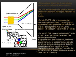 Presentado por: Richard Escalante     Tutor: Ing. Jesús Forero31. Monocromáticos: tiene un tubo de rayos catódicos cuyo recubrimiento de fósforo produce un solo color. 2. TTL : son monocromáticos o TTL (lógica de transistor a transistor)los cuales fueron creados para trabajar con las tarjetas Hércules. 3. Pantalla TTL-RGB CGA : es un monitor digital a color, que trabaja con una tarjeta  CGA(color graphics adapter) reconocía dos  posibles estados para cada uno de los tres  colores primarios (rojo, verde, azul); encendido o apagado, por lo que se limitaba  a 8 colores. 4. Pantalla TTL-RGB EGA y monitores análogos VGA: es un monitor a color que trabaja con una tarjeta EGA (enhanced graphic adaptor), en lugar de utilizar la señal de intensidad, reciben una segunda información de cada color primario, logrando una variedad de matices y alcanzando los 16 colores. Los monitores analógicos que utilizan  tarjetas VGA, pueden representar la información de cada color por una señal variable, puede obtenerse una cantidad de colores hasta de 16,5 millones. 