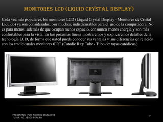 Presentado por: Richard Escalante     Tutor: Ing. Jesús Forero7Monitores LCD (Liquid Crystal Display) Cada vez más populares, los monitores LCD (Liquid Crystal Display - Monitores de Cristal Líquido) ya son considerados, por muchos, indispensables para el uso de la computadora. No es para menos: además de que ocupan menos espacio, consumen menos energía y son más confortables para la vista. En las próximas líneas mostraremos y explicaremos detalles de la tecnología LCD, de forma que usted pueda conocer sus ventajas y sus diferencias en relación con los tradicionales monitores CRT (Catodic Ray Tube - Tubo de rayos catódicos). 