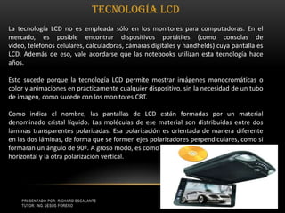 Presentado por: Richard Escalante     Tutor: Ing. Jesús Forero8Tecnología LCD La tecnología LCD no es empleada sólo en los monitores para computadoras. En el mercado, es posible encontrar dispositivos portátiles (como consolas de video, teléfonos celulares, calculadoras, cámaras digitales y handhelds) cuya pantalla es LCD. Además de eso, vale acordarse que las notebooks utilizan esta tecnología hace años. Esto sucede porque la tecnología LCD permite mostrar imágenes monocromáticas o color y animaciones en prácticamente cualquier dispositivo, sin la necesidad de un tubo de imagen, como sucede con los monitores CRT. Como indica el nombre, las pantallas de LCD están formadas por un material denominado cristal líquido. Las moléculas de ese material son distribuidas entre dos láminas transparentes polarizadas. Esa polarización es orientada de manera diferente en las dos láminas, de forma que se formen ejes polarizadores perpendiculares, como si formaran un ángulo de 90º. A groso modo, es como si una lámina recibiera polarización horizontal y la otra polarización vertical. 