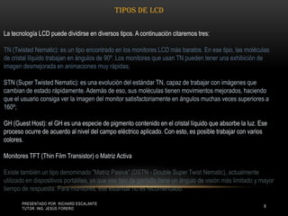 Presentado por: Richard Escalante     Tutor: Ing. Jesús Forero9Tipos de LCDLa tecnología LCD puede dividirse en diversos tipos. A continuación citaremos tres: TN (Twisted Nematic): es un tipo encontrado en los monitores LCD más baratos. En ese tipo, las moléculas de cristal líquido trabajan en ángulos de 90º. Los monitores que usan TN pueden tener una exhibición de imagen desmejorada en animaciones muy rápidas; STN (Super Twisted Nematic): es una evolución del estándar TN, capaz de trabajar con imágenes que cambian de estado rápidamente. Además de eso, sus moléculas tienen movimientos mejorados, haciendo que el usuario consiga ver la imagen del monitor satisfactoriamente en ángulos muchas veces superiores a 160º; GH (Guest Host): el GH es una especie de pigmento contenido en el cristal líquido que absorbe la luz. Ese proceso ocurre de acuerdo al nivel del campo eléctrico aplicado. Con esto, es posible trabajar con varios colores. Monitores TFT (Thin Film Transistor) o Matriz Activa Existe también un tipo denominado "Matriz Pasiva" (DSTN - Double Super Twist Nematic), actualmente utilizado en dispositivos portátiles, ya que ese tipo de pantalla tiene un ángulo de visión más limitado y mayor tiempo de respuesta. Para monitores, ese estándar no es recomendado. 