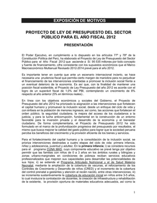 EXPOSICIÓN DE MOTIVOS

   PROYECTO DE LEY DE PRESUPUESTO DEL SECTOR
        PÚBLICO PARA EL AÑO FISCAL 2012
                                   PRESENTACIÓN

El Poder Ejecutivo, en cumplimiento a lo dispuesto en los artículos 77º y 78º de la
Constitución Política del Perú, ha elaborado el Proyecto de Ley de Presupuesto del Sector
Público para el Año Fiscal 2012 que asciende a S/. 95 535 millones por todo concepto
y fuente de financiamiento, cifra consistente con los supuestos económicos que el Marco
Macroeconómico Multianual Revisado 2012-2014 prevé para el año 2012.

Es importante tener en cuenta que ante un escenario internacional incierto, se hace
necesaria una prudencia fiscal que permita cierto margen de maniobra para no perjudicar
el financiamiento de las intervenciones orientadas a promover la inclusión social frente a
un eventual deterioro de la economía. Es así que, con la finalidad de mantener una
posición fiscal sostenible, el Proyecto de Ley Presupuesto del año 2012 es acorde con el
logro de un superávit fiscal de 1,0% del PBI, contemplando un crecimiento de 8%
respecto al año anterior (5% en términos reales) .

En línea con los objetivos económicos y sociales del Gobierno, el Proyecto de
Presupuesto del año 2012 ha priorizado la asignación a las intervenciones que fortalecen
el capital humano y promueven la inclusión social, desde un enfoque del ciclo de vida y
con énfasis en la población de menores ingresos; así como, las acciones que fortalecen el
orden público, la seguridad ciudadana, la mejora del acceso de los ciudadanos a la
justicia, y para la lucha anticorrupción, fundamental en la construcción de un entorno
favorable para la inversión privada y el desarrollo de la economía y el bienestar
ciudadano. De forma complementaria, el Proyecto de Presupuesto 2012 ha sido
formulado en el marco de la profundización progresiva del presupuesto por resultados, el
mismo que busca mejorar la calidad del gasto público para lograr que la sociedad peruana
perciba los beneficios del crecimiento y la provisión eficiente de los bienes y servicios.

Para el fortalecimiento del capital humano y la consolidación de la inclusión social, se
prioriza intervenciones destinadas a cuatro etapas del ciclo de vida: primera infancia,
niñez y adolescencia, juventud y adultez. En la primera infancia; i) se considera recursos
para el programa CUNA MAS, cuyo componente educativo se prevé tenga por objetivo
permitir que las familias con niños de 0 a 3 años en los ámbitos rurales y bilingües y
zonas urbano-marginales en condiciones de pobreza reciban servicios educativos
profesionalizados que mejoren sus capacidades para desarrollar las potencialidades de
sus hijos; ii) se extiende el Programa Articulado Nutricional y el de Salud Materno
Neonatal, mediante la ampliación de la cobertura de vacunas, el reforzamiento de los
Controles de Crecimiento y Desarrollo de niños (CRED) y el incremento de la cobertura
del control prenatal a gestantes y atención al recién nacido, entre otras intervenciones; iii)
se incrementa sustantivamente la cobertura de educación inicial en niños entre 3-5 años,
lo cual involucra la contratación de docentes, la creación de infraestructura y rehabilitación
de la existente, la provisión oportuna de materiales educativos adecuados, así como la


                                                                                            1
 