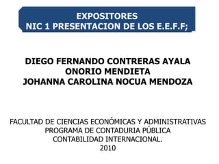 DIEGO FERNANDO CONTRERAS AYALA ONORIO MENDIETA JOHANNA CAROLINA NOCUA MENDOZA FACULTAD DE CIENCIAS ECONÓMICAS Y ADMINISTRATIVAS PROGRAMA DE CONTADURIA PÚBLICA CONTABILIDAD INTERNACIONAL. 2010 EXPOSITORES  NIC 1 PRESENTACION DE LOS E.E.F.F; 