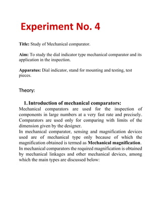 Experiment No. 4
Title: Study of Mechanical comparator.
Aim: To study the dial indicator type mechanical comparator and its
application in the inspection.
Apparatus: Dial indicator, stand for mounting and testing, test
pieces.
Theory:
1.Introduction of mechanical comparators:
Mechanical comparators are used for the inspection of
components in large numbers at a very fast rate and precisely.
Comparators are used only for comparing with limits of the
dimension given by the designer.
In mechanical comparator, sensing and magnification devices
used are of mechanical type only because of which the
magnification obtained is termed as Mechanical magnification.
In mechanical comparators the required magnification is obtained
by mechanical linkages and other mechanical devices, among
which the main types are discussed below:
 