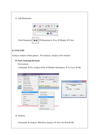 12. Add Dimensions
Click Dimension  Dimension to View  Display  Close
6) ANALYSIS
Analysis consists of three phases – Pre-Analysis, Analysis, Post Analysis
13. Start Analysing the beam
Pre-Analysis:
Commands  Pre- Analysis Print  Member Information  To View  OK.
14. Analysis:
Commands  Analysis Perform Analysis  All or No Print OK.
 