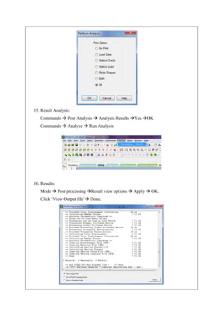 15. Result Analysis:
Commands  Post Analysis  Analysis Results Yes OK
Commands  Analyze  Run Analysis
16. Results:
Mode  Post processing Result view options  Apply  OK.
Click ‘View Output file’ Done.
 
