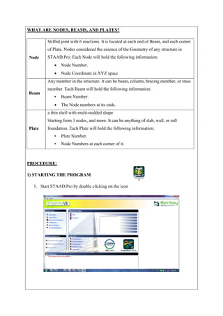 WHAT ARE NODES, BEAMS, AND PLATES?
Node
Stiffed joint with 6 reactions. It is located at each end of Beam, and each corner
of Plate. Nodes considered the essence of the Geometry of any structure in
STAAD.Pro. Each Node will hold the following information:
 Node Number.
 Node Coordinate in XYZ space
Beam
Any member in the structure. It can be beam, column, bracing member, or truss
member. Each Beam will hold the following information:
• Beam Number.
 The Node numbers at its ends.
Plate
a thin shell with multi-nodded shape
Starting from 3 nodes, and more. It can be anything of slab, wall, or raft
foundation. Each Plate will hold the following information:
• Plate Number.
• Node Numbers at each corner of it.
PROCEDURE:
1) STARTING THE PROGRAM
1. Start STAAD.Pro by double clicking on the icon
 