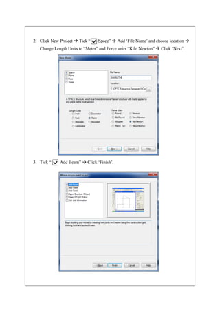 2. Click New Project  Tick “ Space”  Add ‘File Name’ and choose location 
Change Length Units to “Meter” and Force units “Kilo Newton”  Click ‘Next’.
3. Tick “ Add Beam”  Click ‘Finish’.
 