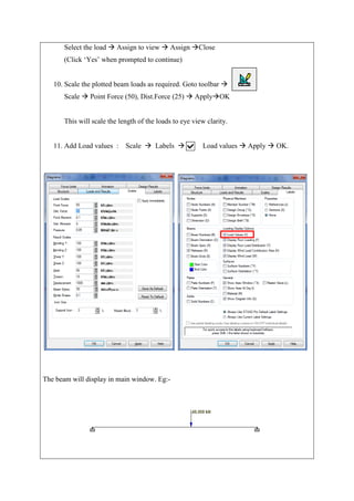 Select the load  Assign to view  Assign Close
(Click ‘Yes’ when prompted to continue)
10. Scale the plotted beam loads as required. Goto toolbar 
Scale  Point Force (50), Dist.Force (25)  ApplyOK
This will scale the length of the loads to eye view clarity.
11. Add Load values : Scale  Labels  Load values  Apply  OK.
The beam will display in main window. Eg:-
 