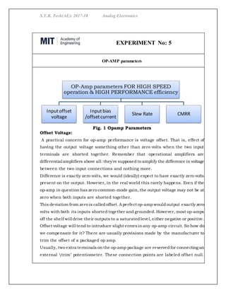 S.Y.B. Tech(AE): 2017-18 Analog Electronics
EXPERIMENT No: 5
OP-AMP parameters
Fig. 1 Opamp Parameters
Offset Voltage:
A practical concern for op-amp performance is voltage offset. That is, effect of
having the output voltage something other than zero volts when the two input
terminals are shorted together. Remember that operational amplifiers are
differential amplifiers above all: they're supposed to amplify the difference in voltage
between the two input connections and nothing more.
Difference is exactly zero volts, we would (ideally) expect to have exactly zero volts
present on the output. However, in the real world this rarely happens. Even if the
op-amp in question has zero common-mode gain, the output voltage may not be at
zero when both inputs are shorted together.
This deviation from zero is called offset.A perfect op-amp would output exactly zero
volts with both its inputs shorted together and grounded. However, most op-amps
off the shelf will drive their outputs to a saturated level, either negative or positive.
Offset voltage will tend to introduce slight errorsin any op-amp circuit. So how do
we compensate for it? There are usually provisions made by the manufacturer to
trim the offset of a packaged op amp.
Usually, two extra terminals on the op-amp package are reserved for connecting an
external trim" potentiometer. These connection points are labeled offset null.
OP-Amp parameters FOR HIGH SPEED
operation & HIGH PERFORMANCE efficiency
Inputoffset
voltage
Inputbias
/offsetcurrent
Slew Rate CMRR
 
