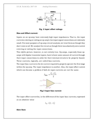 S.Y.B. Tech(AE): 2017-18 Analog Electronics
Fig. 2 Input offset voltage
Bias and Offset current:
Inputs on an op-amp have extremely high input impedances. That is, the input
currents entering or exiting an op-amp's two input signal connections are extremely
small. For most purposes of op-amp circuit analysis, we treat themas though they
don't exist at all.We analyze the circuit as though there wasabsolutely zero current
entering or exiting the input connections.
This idyllic picture, however, is not entirely true. Op-amps, especially those op-
amps with bipolar transistor inputs, have to have some amount of current through
their input connections in order for their internal circuits to be properly biased.
These currents, logically, are called bias currents.
The input bias current is the dc current required to properly operate the first stage
within the op-amp. The input impedance is another. Also, the input offset current
which can become a problem if both dc input currents are not the same.
Fig.3 Input bias current
The input offset current Ios, is the difference of the input bias currents,expressed
as an absolute value
Slew Rate
 