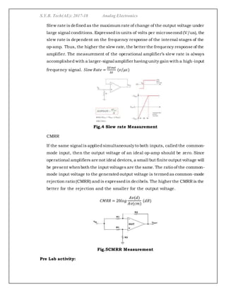 S.Y.B. Tech(AE): 2017-18 Analog Electronics
Slew rate is defined as the maximum rate of change of the output voltage under
large signal conditions. Expressed in units of volts per microsecond (V/us), the
slew rate is dependent on the frequency response of the internal stages of the
op-amp. Thus, the higher the slew rate, the better the frequency response of the
amplifier. The measurement of the operational amplifier’s slew rate is always
accomplished with a larger-signal amplifier having unity gain with a high-input
frequency signal. 𝑆𝑙𝑒𝑤 𝑅𝑎𝑡𝑒 =
∆𝑉𝑜𝑢𝑡
∆𝑡
(𝑣 𝜇𝑠⁄ )
Fig.4 Slew rate Measurement
CMRR
If the same signal is applied simultaneouslyto both inputs, called the common-
mode input, then the output voltage of an ideal op-amp should be zero. Since
operational amplifiers are not ideal devices, a small but finite output voltage will
be present whenboth the input voltages are the same. The ratio of the common-
mode input voltage to the generated output voltage is termed as common-mode
rejection ratio (CMRR) and is expressed in decibels. The higher the CMRR is the
better for the rejection and the smaller for the output voltage.
𝐶𝑀𝑅𝑅 = 20𝑙𝑜𝑔
𝐴𝑣(𝑑)
𝐴𝑣(𝑐𝑚)
(𝑑𝐵)
Fig.5CMRR Measurement
Pre Lab activity:
 