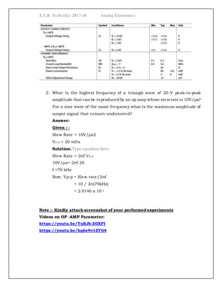 S.Y.B. Tech(AE): 2017-18 Analog Electronics
2. What is the highest frequency of a triangle wave of 20-V peak-to-peak
amplitude that can be reproduced by an op amp whose slew rate is 10V/μs?
For a sine wave of the same frequency what is the maximum amplitude of
output signal that remain undistorted?
Answer:
Given : -
Slew Rate = 10V/μs2
VP-P = 20 volts
Solution: Type equation here.
Slew Rate = 2πf VP-P
10V/μs= 2πf 20
f =79 kHz
Now, Vp-p = Slew rate/2πf
= 10 / 2π(79kHz)
= 2.0146 x 10-5
Note :- Kindly attach screenshot of your performed experiments
Videos on OP -AMP Parameter:
https://youtu.be/TxBJb-Z0XFI
https://youtu.be/hq6e9v1ZYG4
 