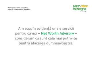 We listen so we can understand.
Once we understand we can advise.

 




            Am scos în evidenţă unele servicii 
          pentru că noi – Net Worth Advisory – 
          considerăm că sunt cele mai potrivite 
            pentru afacerea dumneavoastră.
 