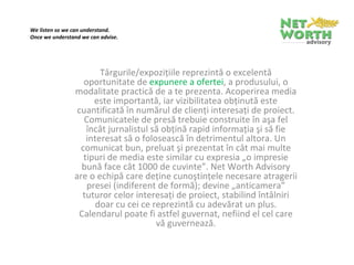 We listen so we can understand.
Once we understand we can advise.

 



                        Târgurile/expoziţiile reprezintă o excelentă 
                   oportunitate de expunere a ofertei, a produsului, o 
                modalitate practică de a te prezenta. Acoperirea media 
                      este importantă, iar vizibilitatea obţinută este 
                 cuantificată în numărul de clienţi interesaţi de proiect. 
                   Comunicatele de presă trebuie construite în aşa fel 
                    încât jurnalistul să obţină rapid informaţia şi să fie 
                    interesat să o folosească în detrimentul altora. Un 
                  comunicat bun, preluat şi prezentat în cât mai multe 
                   tipuri de media este similar cu expresia „o impresie 
                  bună face cât 1000 de cuvinte”. Net Worth Advisory 
                are o echipă care deţine cunoştinţele necesare atragerii 
                    presei (indiferent de formă); devine „anticamera” 
                  tuturor celor interesaţi de proiect, stabilind întâlniri 
                       doar cu cei ce reprezintă cu adevărat un plus. 
                 Calendarul poate fi astfel guvernat, nefiind el cel care 
                                       vă guvernează.
 