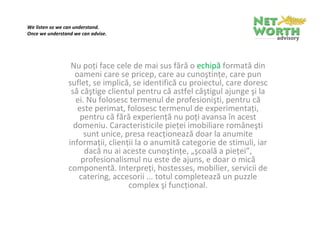 We listen so we can understand.
Once we understand we can advise.

 



                  Nu poţi face cele de mai sus fără o echipă formată din 
                   oameni care se pricep, care au cunoştinţe, care pun 
                 suflet, se implică, se identifică cu proiectul, care doresc 
                  să câştige clientul pentru că astfel câştigul ajunge şi la 
                   ei. Nu folosesc termenul de profesionişti, pentru că 
                    este perimat, folosesc termenul de experimentaţi, 
                     pentru că fără experienţă nu poţi avansa în acest 
                  domeniu. Caracteristicile pieţei româneşti sunt unice, 
                  presa reacţionează doar la anumite informaţii, clienţii 
                 la o anumită categorie de stimuli, iar dacă nu ai aceste 
                  cunoştinţe, „şcoală a pieţei”, profesionalismul nu este 
                     de ajuns, e doar o mică componentă. Interpreţi, 
                   hostesses, mobilier, servicii de catering, accesorii ... 
                    totul completează un puzzle complex şi funcţional.
 