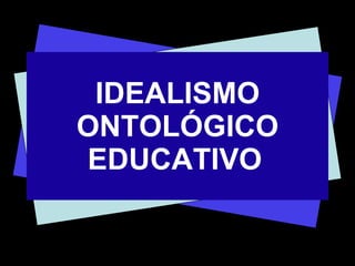 IDEALISMO ONTOLÓGICO EDUCATIVO   