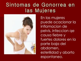 Sintomas de Gonorrea en las Mujeres En las mujeres puede ocacionar la inflamacion de pelvis, infeccion qe causa fiebre y fuertes dolores en la parte baja del abdomen, esterilidad y aborto espontaneo. 