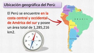 El Perú se encuentre en la
costa central y occidental
de América del sur y posee
un área total de 1,285,216
km2.
Ubicación geográfica del Perú:
 