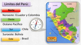 Límites del Perú:
Norte
Oeste
Sur
Este
Océano Pacifico
: Chile
: Brasil
Suroeste: Bolivia
Noroeste: Ecuador y Colombia
 