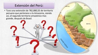 Extensión del Perú:
• Tuvo una extensión de 782,880,55 de territorio
peruano que pertenece a la Amazonia, siendo
así, el segundo territorio amazónico mas
grande, después de Brasil.
 