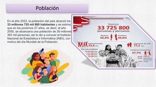 Población
En el año 2023, la población del país alcanzó los
33 millones 725 mil 800 habitantes y se estima
que en los próximos 27 años, es decir, al año
2050, se alcanzaría una población de 39 millones
363 mil personas; así lo dio a conocer el Instituto
Nacional de Estadística e Informática (INEI), con
motivo del día Mundial de la Población.
 