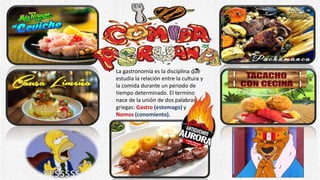 • La gastronomía es la disciplina que
estudia la relación entre la cultura y
la comida durante un periodo de
tiempo determinado. El termino
nace de la unión de dos palabras
griegas: Gastro (estomago) y
Nomos (conomiento).
 