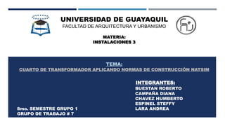 UNIVERSIDAD DE GUAYAQUIL
FACULTAD DE ARQUITECTURA Y URBANISMO
MATERIA:
INSTALACIONES 3
TEMA:
CUARTO DE TRANSFORMADOR APLICANDO NORMAS DE CONSTRUCCIÓN NATSIM
INTEGRANTES:
BUESTAN ROBERTO
CAMPAÑA DIANA
CHAVEZ HUMBERTO
ESPINEL STEFFY
8mo. SEMESTRE GRUPO 1 LARA ANDREA
GRUPO DE TRABAJO # 7
 