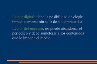Lector digital : tiene la posibilidad de elegir inmediatamente sin salir de su computador. Lector del impreso : no puede abandonar el periódico y debe someterse a los contenidos que le impone el medio. 