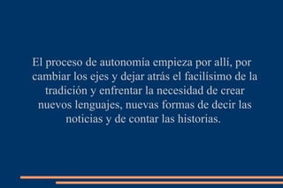 El proceso de autonomía empieza por allí, por cambiar los ejes y dejar atrás el facilísimo de la tradición y enfrentar la necesidad de crear nuevos lenguajes, nuevas formas de decir las noticias y de contar las historias.  