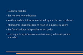 - Contar la realidad  - Ser leal con los ciudadanos  - Verificar toda la información antes de que se la vaya a publicar - Mantener la independencia en relación a quienes se cubre. - Ser fiscalizadores independientes del poder - Hacer que lo significativo sea interesante y relevante para la sociedad. 