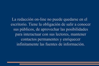 La redacción on-line no puede quedarse en el escritorio. Tiene la obligación de salir a conocer sus públicos, de aprovechar las posibilidades para interactuar con sus lectores, mantener contactos permanentes y enriquecer infinitamente las fuentes de información. 