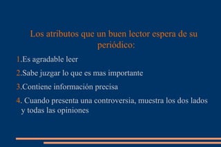 Los atributos que un buen lector espera de su periódico: 1 .Es agradable leer 2 .Sabe juzgar lo que es mas importante 3 .Contiene información precisa 4 . Cuando presenta una controversia, muestra los dos lados y todas las opiniones 