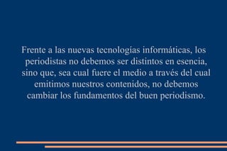 Frente a las nuevas tecnologías informáticas, los periodistas no debemos ser distintos en esencia, sino que, sea cual fuere el medio a través del cual emitimos nuestros contenidos, no debemos cambiar los fundamentos del buen periodismo. 