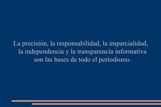 La precisión, la responsabilidad, la imparcialidad, la independencia y la transparencia informativa son las bases de todo el periodismo. 