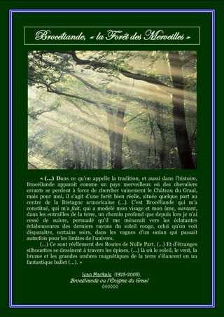 Brocéliande, « la Forêt des Merveilles »




      « (…) Dans ce qu’on appelle la tradition, et aussi dans l’histoire,
Brocéliande apparaît comme un pays merveilleux où des chevaliers
errants se perdent à force de chercher vainement le Château du Graal,
mais pour moi, il s’agit d’une forêt bien réelle, située quelque part au
centre de la Bretagne armoricaine (…). C’est Brocéliande qui m’a
constitué, qui m’a fait, qui a modelé mon visage et mon âme, ouvrant,
dans les entrailles de la terre, un chemin profond que depuis lors je n’ai
cessé de suivre, persuadé qu’il me mènerait vers les éclatantes
éclaboussures des derniers rayons du soleil rouge, celui qu’on voit
disparaître, certains soirs, dans les vagues d’un océan qui passait
autrefois pour les limites de l’univers.
      (…) Ce sont réellement des Routes de Nulle Part. (…) Et d’étranges
silhouettes se dessinent à travers les épines, (…) là où le soleil, le vent, la
brume et les grandes ombres magnétiques de la terre s’élancent en un
fantastique ballet (...). »

                         Jean Markale (1928-2008),
                    Brocéliande ou l’Énigme du Graal
                                  ◊◊◊◊◊◊
 