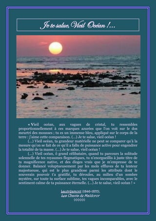 Je te salue,Vieil Océan !...




       « Vieil océan, aux vagues de cristal, tu ressembles
proportionnellement à ces marques azurées que l’on voit sur le dos
meurtri des mousses ; tu es un immense bleu, appliqué sur le corps de la
terre : j’aime cette comparaison. (…) Je te salue, vieil océan !
       (…) Vieil océan, ta grandeur matérielle ne peut se comparer qu’à la
mesure qu’on se fait de ce qu’il a fallu de puissance active pour engendrer
la totalité de ta masse. (…) Je te salue, vieil océan !
       (…) Vieil océan, ô grand célibataire, quand tu parcours la solitude
solennelle de tes royaumes flegmatiques, tu n’enorgueillis à juste titre de
ta magnificence native, et des éloges vrais que je m’empresse de te
donner. Balancé voluptueusement par les mols effluves de ta lenteur
majestueuse, qui est le plus grandiose parmi les attributs dont le
souverain pouvoir t’a gratifié, tu déroules, au milieu d’un sombre
mystère, sur toute ta surface sublime, tes vagues incomparables, avec le
sentiment calme de ta puissance éternelle. (…) Je te salue, vieil océan ! »

                          Lautréamont (1846-1870),
                          Les Chants de Maldoror
                                  ◊◊◊◊◊◊
 