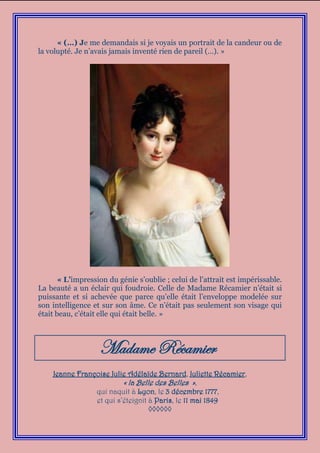 « (…) Je me demandais si je voyais un portrait de la candeur ou de
la volupté. Je n’avais jamais inventé rien de pareil (…). »




       « L’impression du génie s’oublie ; celui de l’attrait est impérissable.
La beauté a un éclair qui foudroie. Celle de Madame Récamier n’était si
puissante et si achevée que parce qu’elle était l’enveloppe modelée sur
son intelligence et sur son âme. Ce n’était pas seulement son visage qui
était beau, c’était elle qui était belle. »



                   Madame Récamier
    Jeanne Françoise Julie Adélaïde Bernard, Juliette Récamier,
                         « la Belle des Belles »,
                qui naquit à Lyon, le 3 décembre 1777,
                et qui s’éteignit à Paris, le 11 mai 1849
                                  ◊◊◊◊◊◊
 