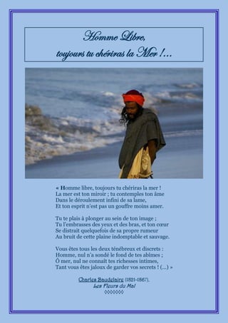 Homme Libre,
toujours tu chériras la Mer !...




« Homme libre, toujours tu chériras la mer !
La mer est ton miroir ; tu contemples ton âme
Dans le déroulement infini de sa lame,
Et ton esprit n’est pas un gouffre moins amer.

Tu te plais à plonger au sein de ton image ;
Tu l’embrasses des yeux et des bras, et ton cœur
Se distrait quelquefois de sa propre rumeur
Au bruit de cette plaine indomptable et sauvage.

Vous êtes tous les deux ténébreux et discrets :
Homme, nul n’a sondé le fond de tes abîmes ;
Ô mer, nul ne connaît tes richesses intimes,
Tant vous êtes jaloux de garder vos secrets ! (…) »

          Charles Baudelaire (1821-1867),
                Les Fleurs du Mal
                     ◊◊◊◊◊◊◊
 