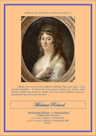 « Liberté, que de crimes commis en ton nom ! »




     « Enfin j’ai vu le feu de la Liberté s’allumer dans mon pays ; il ne
saurait s’éteindre… Je finirai de vivre quand il plaira à la nature, mon
dernier souffle sera encore le souffle de la joie et de l’espérance pour les
générations qui vont nous succéder. »



                     Madame Roland
                Marie-Jeanne Phlipon, dite Manon Roland,
                          « l’Égérie de la Gironde »,
                    qui naquit à Paris, le 17 mars 1754,
               et qui s’éteignit à Paris, le 8 novembre 1793
                                   ◊◊◊◊◊◊
 