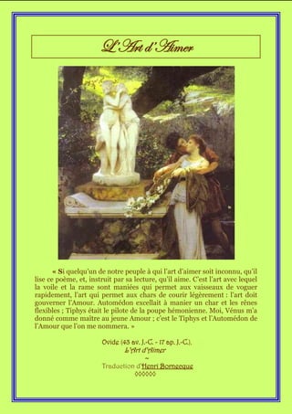 L’Art d’Aimer




       « Si quelqu’un de notre peuple à qui l’art d’aimer soit inconnu, qu’il
lise ce poème, et, instruit par sa lecture, qu’il aime. C’est l’art avec lequel
la voile et la rame sont maniées qui permet aux vaisseaux de voguer
rapidement, l’art qui permet aux chars de courir légèrement : l’art doit
gouverner l’Amour. Automédon excellait à manier un char et les rênes
flexibles ; Tiphys était le pilote de la poupe hémonienne. Moi, Vénus m’a
donné comme maître au jeune Amour ; c’est le Tiphys et l’Automédon de
l’Amour que l’on me nommera. »

                       Ovide (43 av. J.-C. - 17 ap. J.-C.),
                               L’Art d’Aimer
                                     ~
                       Traduction d’Henri Bornecque
                                 ◊◊◊◊◊◊
 