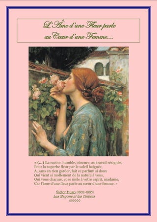 L’Âme d’une Fleur parle
    auCœur d’une Femme…




« (…) La racine, humble, obscure, au travail résignée,
Pour la superbe fleur par le soleil baignée,
A, sans en rien garder, fait ce parfum si doux
Qui vient si mollement de la nature à vous,
Qui vous charme, et se mêle à votre esprit, madame,
Car l’âme d’une fleur parle au cœur d’une femme. »

             Victor Hugo (1802-1885),
           Les Rayons et les Ombres
                     ◊◊◊◊◊◊
 