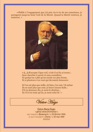 « Fidèle à l’engagement que j’ai pris vis-à-vis de ma conscience, je
partagerai jusqu’au bout l’exil de la liberté. Quand la liberté rentrera, je
rentrerai. »




           « (…) J’accepte l’âpre exil, n’eût-il ni fin ni terme ;
           Sans chercher à savoir et sans considérer
           Si quelqu’un a plié qu’on aurait cru plus ferme,
           Et si plusieurs s’en vont qui devraient demeurer.

           Si l’on est plus que mille, eh bien, j’en suis ! Si même
           Ils ne sont plus que cent, je brave encore Sylla ;
           S’il en demeure dix, je serai le dixième ;
           Et s’il n’en reste qu’un, je serai celui-là ! »



                          Victor Hugo
                            Victor-Marie Hugo,
                         « génie sans frontières »,
                 qui naquit à Besançon, le 26 février 1802,
                  et qui s’éteignit à Paris, le 22 mai 1885
                                   ◊◊◊◊◊◊
 