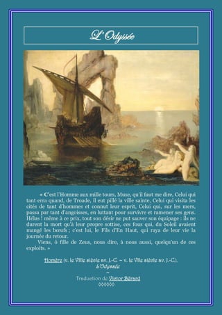 L’Odyssée




      « C’est l’Homme aux mille tours, Muse, qu’il faut me dire, Celui qui
tant erra quand, de Troade, il eut pillé la ville sainte, Celui qui visita les
cités de tant d’hommes et connut leur esprit, Celui qui, sur les mers,
passa par tant d’angoisses, en luttant pour survivre et ramener ses gens.
Hélas ! même à ce prix, tout son désir ne put sauver son équipage : ils ne
durent la mort qu’à leur propre sottise, ces fous qui, du Soleil avaient
mangé les bœufs ; c’est lui, le Fils d’En Haut, qui raya de leur vie la
journée du retour.
     Viens, ô fille de Zeus, nous dire, à nous aussi, quelqu’un de ces
exploits. »

        Homère (v. le VIIIe siècle av. J.-C. ~ v. le VIIe siècle av. J.-C.),
                                  L’Odyssée
                                    ~
                        Traduction de Victor Bérard
                                 ◊◊◊◊◊◊
 
