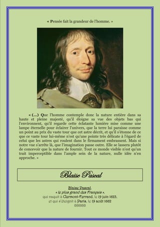 « Pensée fait la grandeur de l’homme. »




      « (…) Que l’homme contemple donc la nature entière dans sa
haute et pleine majesté, qu’il éloigne sa vue des objets bas qui
l’environnent, qu’il regarde cette éclatante lumière mise comme une
lampe éternelle pour éclairer l’univers, que la terre lui paraisse comme
un point au prix du vaste tour que cet astre décrit, et qu’il s’étonne de ce
que ce vaste tour lui-même n’est qu’une pointe très délicate à l’égard de
celui que les astres qui roulent dans le firmament embrassent. Mais si
notre vue s’arrête là, que l’imagination passe outre. Elle se lassera plutôt
de concevoir que la nature de fournir. Tout ce monde visible n’est qu’un
trait imperceptible dans l’ample sein de la nature, nulle idée n’en
approche. »



                         Blaise Pascal
                              Blaise Pascal,
                      « le plus grand des Français »,
              qui naquit à Clermont-Ferrand, le 19 juin 1623,
                  et qui s’éteignit à Paris, le 19 août 1662
                                    ◊◊◊◊◊◊
 