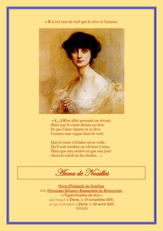 « Il n’est rien de réel que le rêve et l’amour.




      « (…) S’en aller pensant ou rêvant,
      Mais que le cœur donne sa sève
      Et que l’âme chante et se lève
      Comme une vague dans le vent.

      Que le cœur s’éclaire ou se voile,
      Qu’il soit sombre ou vif tour à tour,
      Mais que son ombre et que son jour
      Aient le soleil ou les étoiles… »



        Anna de Noailles
            Anna-Élisabeth de Noailles,
dite Princesse Bibesco Bassaraba de Brancovan,
              « l’hypertrophie du moi »,
      qui naquit à Paris, le 15 novembre 1876,
      et qui s’éteignit à Paris, le 30 avril 1933
                        ◊◊◊◊◊◊
 