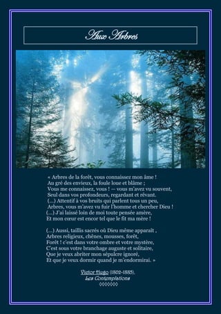 Aux Arbres




 « Arbres de la forêt, vous connaissez mon âme !
 Au gré des envieux, la foule loue et blâme ;
 Vous me connaissez, vous ! — vous m’avez vu souvent,
 Seul dans vos profondeurs, regardant et rêvant.
 (…) Attentif à vos bruits qui parlent tous un peu,
 Arbres, vous m’avez vu fuir l’homme et chercher Dieu !
(…) J’ai laissé loin de moi toute pensée amère,
Et mon cœur est encor tel que le fit ma mère !

(…) Aussi, taillis sacrés où Dieu même apparaît ,
Arbres religieux, chênes, mousses, forêt,
Forêt ! c’est dans votre ombre et votre mystère,
C’est sous votre branchage auguste et solitaire,
Que je veux abriter mon sépulcre ignoré,
Et que je veux dormir quand je m’endormirai. »

               Victor Hugo (1802-1885),
                 Les Contemplations
                       ◊◊◊◊◊◊◊
 
