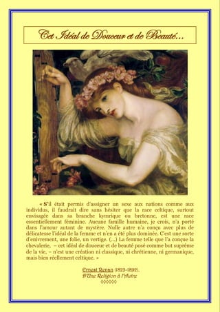 Cet Idéal de Douceur et de Beauté…




      « S’il était permis d’assigner un sexe aux nations comme aux
individus, il faudrait dire sans hésiter que la race celtique, surtout
envisagée dans sa branche kymrique ou bretonne, est une race
essentiellement féminine. Aucune famille humaine, je crois, n’a porté
dans l’amour autant de mystère. Nulle autre n’a conçu avec plus de
délicatesse l’idéal de la femme et n’en a été plus dominée. C’est une sorte
d’enivrement, une folie, un vertige. (…) La femme telle que l’a conçue la
chevalerie, — cet idéal de douceur et de beauté posé comme but suprême
de la vie, — n’est une création ni classique, ni chrétienne, ni germanique,
mais bien réellement celtique. »

                         Ernest Renan (1823-1892),
                        D’Une Religion à l’Autre
                                 ◊◊◊◊◊◊
 