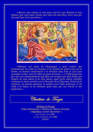 « Amour sans crainte et sans peur c’est feu sans flamme et sans
chaleur, jour sans soleil, brèche sans miel, été sans fleur, hiver sans gel,
ciel sans lune, livre sans lettres. »




      « Puisque ma dame de Champagne a pour vouloir que
j’entreprenne un conte en français, je le mettrai de grand cœur sur le
métier, en homme entièrement à sa dévotion dans tout ce qu’il peut
accomplir ici-bas, sans lui offrir un grain d’encens. (…) J’affirmerai sans
plus que son commandement agit dans cet ouvrage avec plus d’effet que
l’apport de mon talent et de mon labeur, quels qu’ils soient. Chrétien
commence à rimer son livre sur le Chevalier de la Charrette. Il tient de la
comtesse, en présent généreux, la matière avec l’idée maîtresse, et lui
veille à la façon, en ne donnant guère plus que son travail et son
application. »



                   Chrétien de Troyes
                          Chrétien de Troyes,
           Poète champenois et Chantre de l’Amour Courtois,
                   « magnifique ouvrier des lettres »,
                          qui naquit vers 1135,
                       et qui s’éteignit vers 1183
                                 ◊◊◊◊◊◊
 