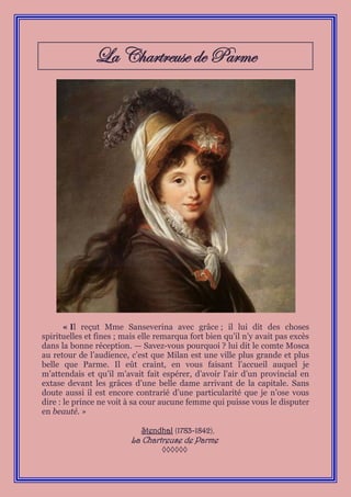 La Chartreuse de Parme




       « Il reçut Mme Sanseverina avec grâce ; il lui dit des choses
spirituelles et fines ; mais elle remarqua fort bien qu’il n’y avait pas excès
dans la bonne réception. — Savez-vous pourquoi ? lui dit le comte Mosca
au retour de l’audience, c’est que Milan est une ville plus grande et plus
belle que Parme. Il eût craint, en vous faisant l’accueil auquel je
m’attendais et qu’il m’avait fait espérer, d’avoir l’air d’un provincial en
extase devant les grâces d’une belle dame arrivant de la capitale. Sans
doute aussi il est encore contrarié d’une particularité que je n’ose vous
dire : le prince ne voit à sa cour aucune femme qui puisse vous le disputer
en beauté. »

                             Stendhal (1783-1842),
                         La Chartreuse de Parme
                                   ◊◊◊◊◊◊
 