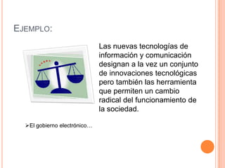 Ejemplo:Las nuevas tecnologías de información y comunicación designan a la vez un conjunto de innovaciones tecnológicas pero también las herramienta que permiten un cambio radical del funcionamiento de la sociedad.El gobierno electrónico…Las nuevas tecnologías de la información y comunicación son aquellas herramientas computacionales e informáticas que procesan, almacenan, sintetizan recuperan y presentan informacion representada de la mas variada forma, es un conjunto de herramientas, soportes y canales para el tratamiento y acceso ala informacion.Para todo tipo de aplicaciones educativas, las TIC son medios y no fines. Es decir son herramientas y materiales de construcción que facilitan el aprendizaje, el desarrollo de habilidades y distintas formas de aprender, estilos y ritmos de los aprendices.